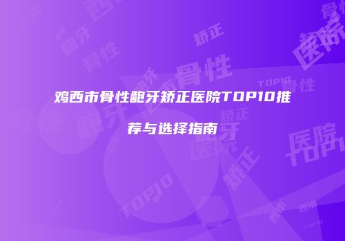 鸡西市骨性龅牙矫正医院TOP10推荐与选择指南