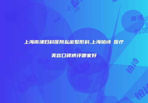 上海南浦妇科医院私密整形科,上海铂诗玥医疗美容口碑横评哪家好