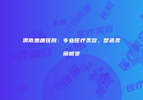 渭南惠康医院：专业医疗美容，塑造美丽蜕变