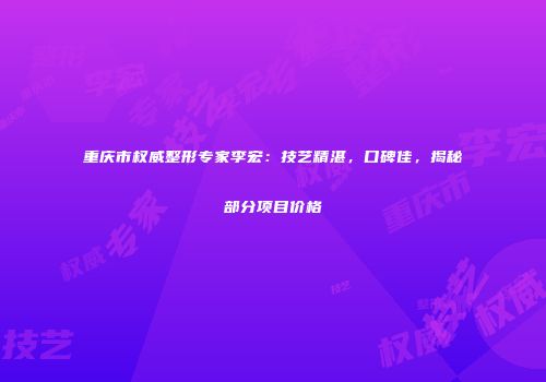 重庆市权威整形专家李宏：技艺精湛，口碑佳，揭秘部分项目价格