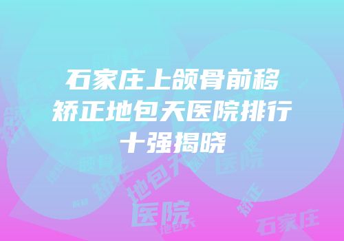 石家庄上颌骨前移矫正地包天医院排行十强揭晓