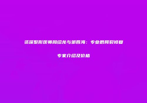 资深整形医师周绍龙与邹四海：专业唇腭裂修复专家介绍及价格