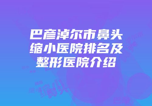 巴彦淖尔市鼻头缩小医院排名及整形医院介绍