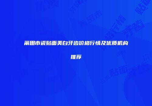 莆田市瓷贴面美白牙齿价格行情及优质机构推荐