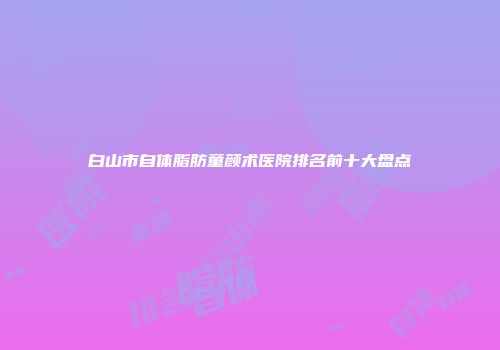 白山市自体脂肪童颜术医院排名前十大盘点