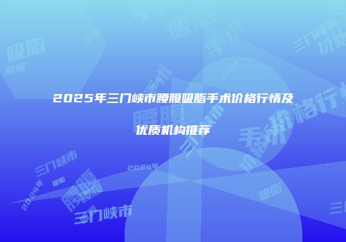 2025年三门峡市腰腹吸脂手术价格行情及优质机构推荐