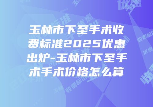 玉林市下至手术收费标准2025优惠出炉-玉林市下至手术手术价格怎么算