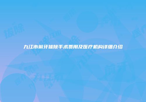 九江市前牙拔除手术费用及医疗机构详细介绍