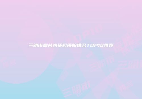 三明市肩台烤瓷冠医院排名TOP10推荐