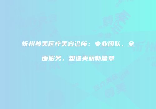 忻州尊美医疗美容诊所：专业团队、全面服务，塑造美丽新篇章