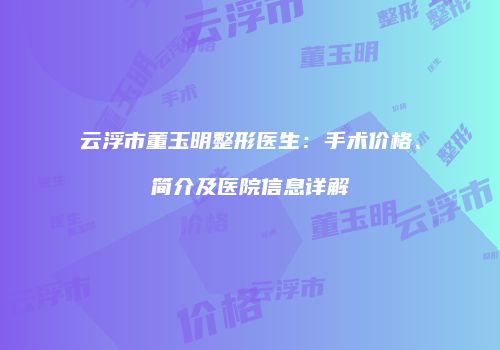 云浮市董玉明整形医生：手术价格、简介及医院信息详解