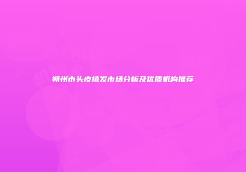 朔州市头皮植发市场分析及优质机构推荐