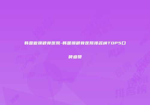 韩国做摸颧骨医院-韩国摸颧骨医院排名榜TOP5口碑盛赞