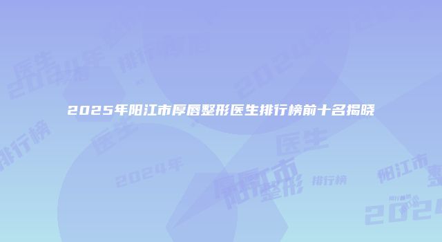 2025年阳江市厚唇整形医生排行榜前十名揭晓