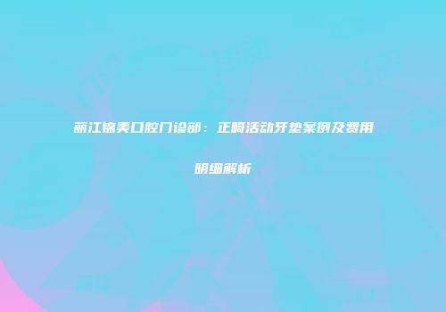 丽江锦美口腔门诊部：正畸活动牙垫案例及费用明细解析