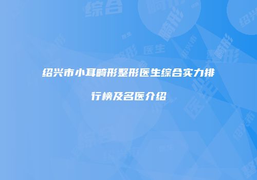 绍兴市小耳畸形整形医生综合实力排行榜及名医介绍