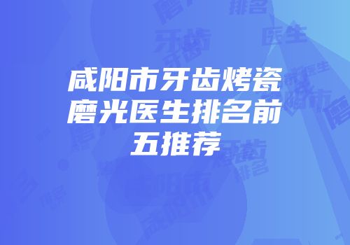 咸阳市牙齿烤瓷磨光医生排名前五推荐
