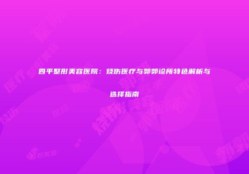 四平整形美容医院：烧伤医疗与郭郭诊所特色解析与选择指南