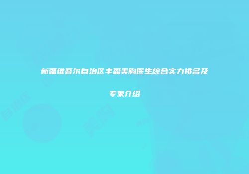 新疆维吾尔自治区丰盈美胸医生综合实力排名及专家介绍