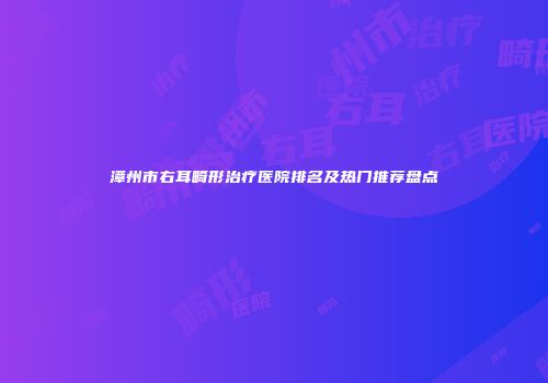 漳州市右耳畸形治疗医院排名及热门推荐盘点