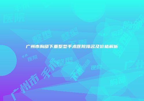广州市胸部下垂整型手术医院排名及价格解析