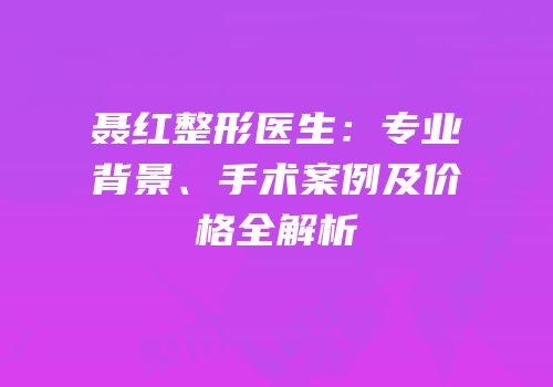 聂红整形医生：专业背景、手术案例及价格全解析