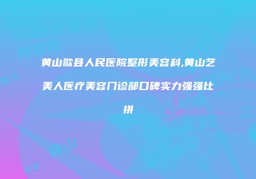 黄山歙县人民医院整形美容科,黄山艺美人医疗美容门诊部口碑实力强强比拼