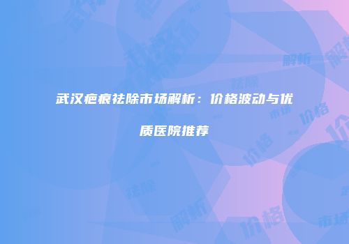 武汉疤痕祛除市场解析：价格波动与优质医院推荐