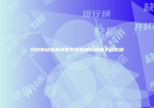 开封市缺损鼻翼整形医院排行榜前十名揭晓