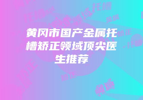 黄冈市国产金属托槽矫正领域顶尖医生推荐