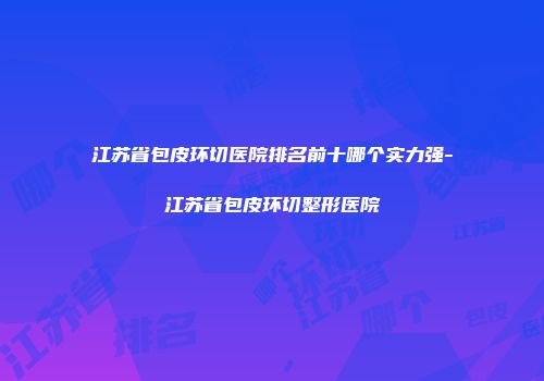 江苏省包皮环切医院排名前十哪个实力强-江苏省包皮环切整形医院