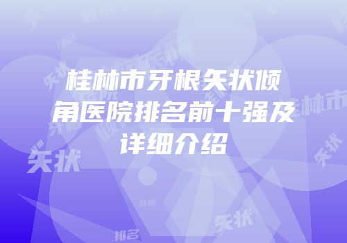 桂林市牙根矢状倾角医院排名前十强及详细介绍