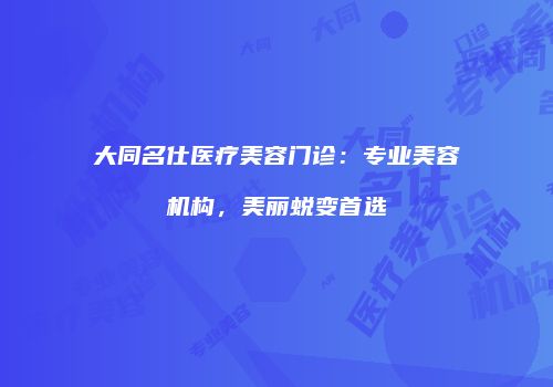 大同名仕医疗美容门诊：专业美容机构，美丽蜕变首选