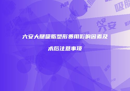 六安大腿吸脂塑形费用影响因素及术后注意事项