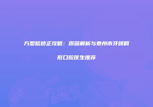 方型脸矫正攻略：原因解析与泰州市牙颌畸形口腔医生推荐