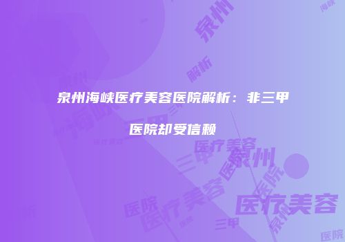 泉州海峡医疗美容医院解析：非三甲医院却受信赖