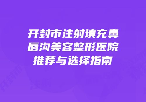 开封市注射填充鼻唇沟美容整形医院推荐与选择指南