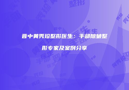 晋中黄秀珍整形医生：手部除皱整形专家及案例分享