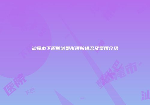 汕尾市下巴除皱整形医院排名及费用介绍