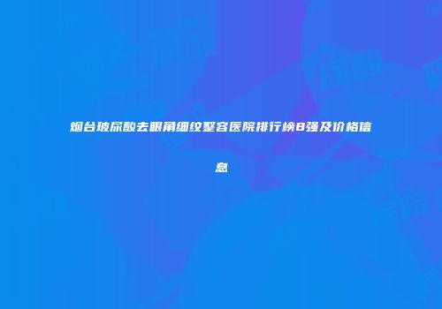 烟台玻尿酸去眼角细纹整容医院排行榜8强及价格信息