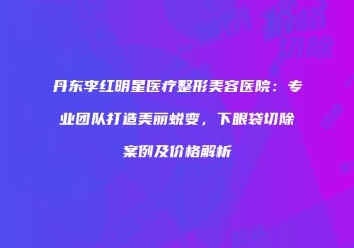丹东李红明星医疗整形美容医院：专业团队打造美丽蜕变，下眼袋切除案例及价格解析