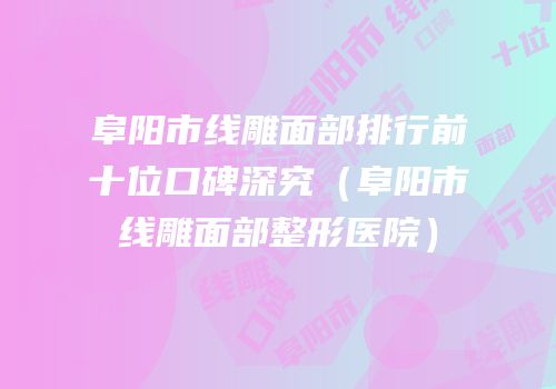 阜阳市线雕面部排行前十位口碑深究（阜阳市线雕面部整形医院）