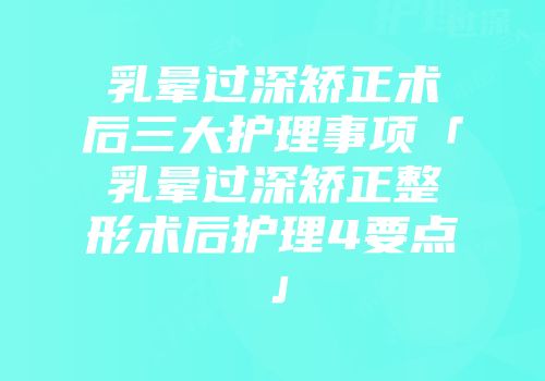乳晕过深矫正术后三大护理事项「乳晕过深矫正整形术后护理4要点」