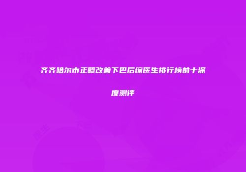 齐齐哈尔市正畸改善下巴后缩医生排行榜前十深度测评