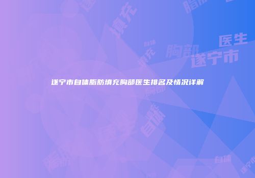 遂宁市自体脂肪填充胸部医生排名及情况详解