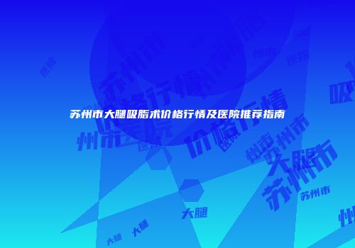 苏州市大腿吸脂术价格行情及医院推荐指南