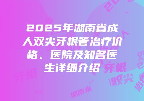 2025年湖南省成人双尖牙根管治疗价格、医院及知名医生详细介绍