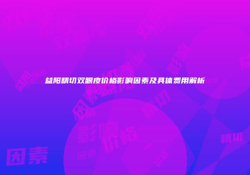 益阳精切双眼皮价格影响因素及具体费用解析