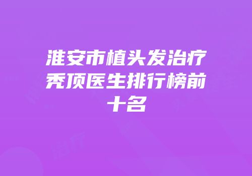 淮安市植头发治疗秃顶医生排行榜前十名