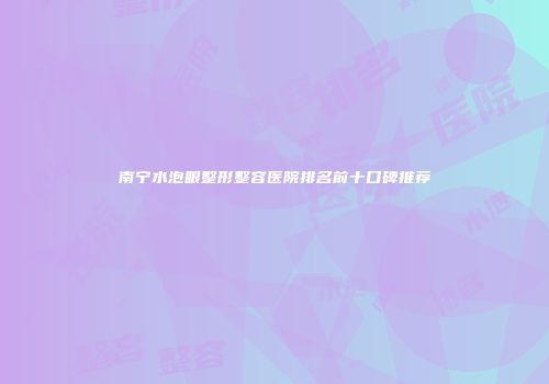 南宁水泡眼整形整容医院排名前十口碑推荐